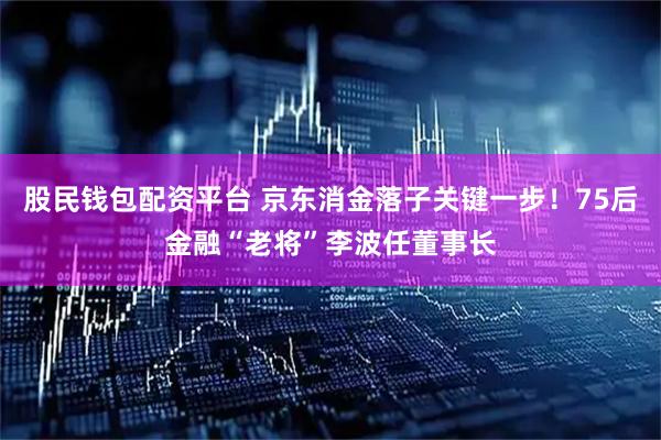 股民钱包配资平台 京东消金落子关键一步！75后金融“老将”李波任董事长