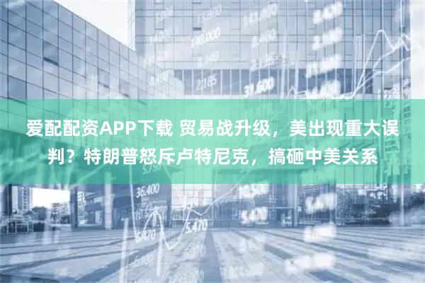 爱配配资APP下载 贸易战升级，美出现重大误判？特朗普怒斥卢特尼克，搞砸中美关系