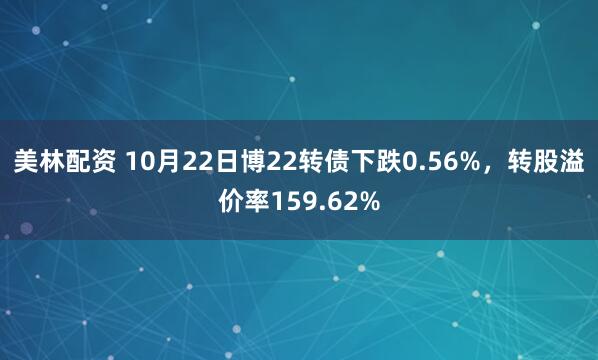 美林配资 10月22日博22转债下跌0.56%，转股溢价率159.62%