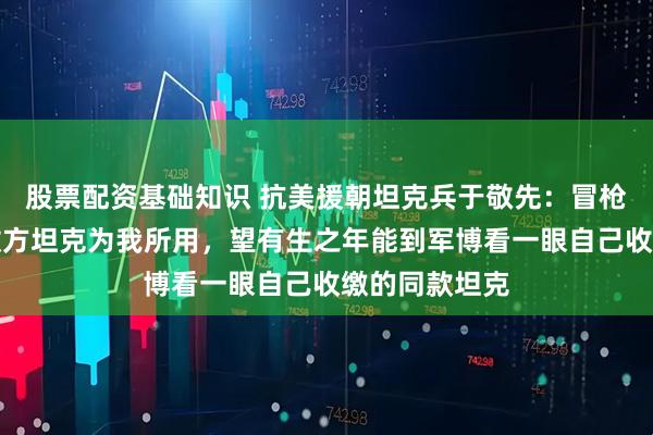 股票配资基础知识 抗美援朝坦克兵于敬先：冒枪林弹雨抢修敌方坦克为我所用，望有生之年能到军博看一眼自己收缴的同款坦克