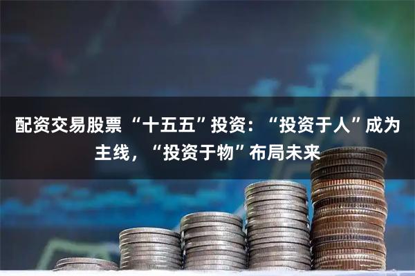 配资交易股票 “十五五”投资：“投资于人”成为主线，“投资于物”布局未来