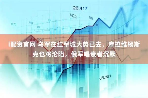 i配资官网 乌军在红军城大势已去，库拉维杨斯克也将沦陷，俄军唱衰者沉默