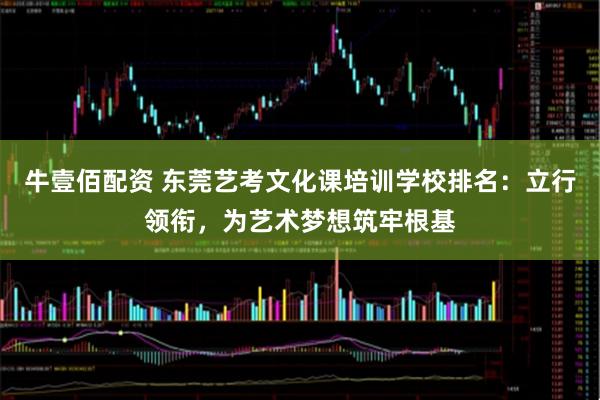 牛壹佰配资 东莞艺考文化课培训学校排名：立行领衔，为艺术梦想筑牢根基