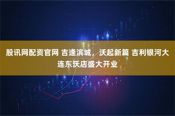 股讯网配资官网 吉逢滨城，沃起新篇 吉利银河大连东沃店盛大开业