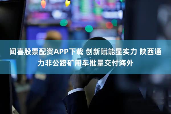 闻喜股票配资APP下载 创新赋能显实力 陕西通力非公路矿用车批量交付海外