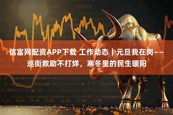 信富网配资APP下载 工作动态｜元旦我在岗——巡街救助不打烊，寒冬里的民生暖阳