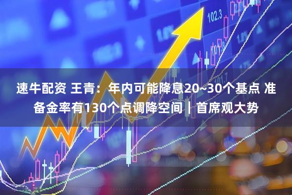 速牛配资 王青：年内可能降息20~30个基点 准备金率有130个点调降空间｜首席观大势