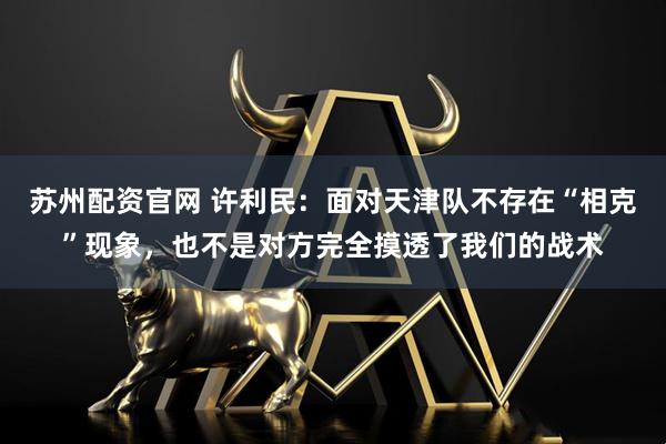 苏州配资官网 许利民：面对天津队不存在“相克”现象，也不是对方完全摸透了我们的战术