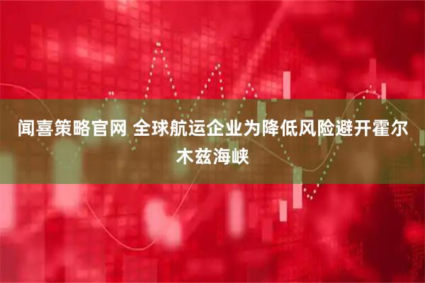 闻喜策略官网 全球航运企业为降低风险避开霍尔木兹海峡