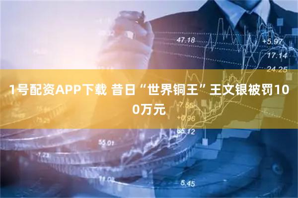 1号配资APP下载 昔日“世界铜王”王文银被罚100万元