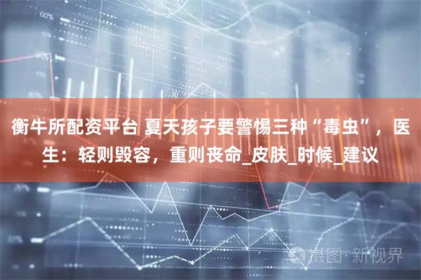 衡牛所配资平台 夏天孩子要警惕三种“毒虫”，医生：轻则毁容，重则丧命_皮肤_时候_建议