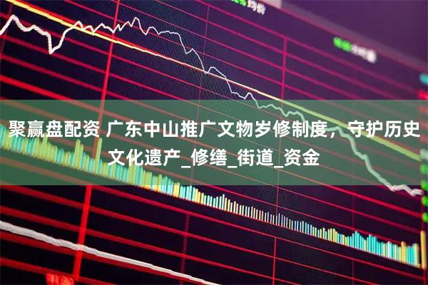 聚赢盘配资 广东中山推广文物岁修制度，守护历史文化遗产_修缮_街道_资金