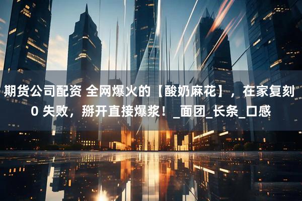 期货公司配资 全网爆火的【酸奶麻花】，在家复刻 0 失败，掰开直接爆浆！_面团_长条_口感