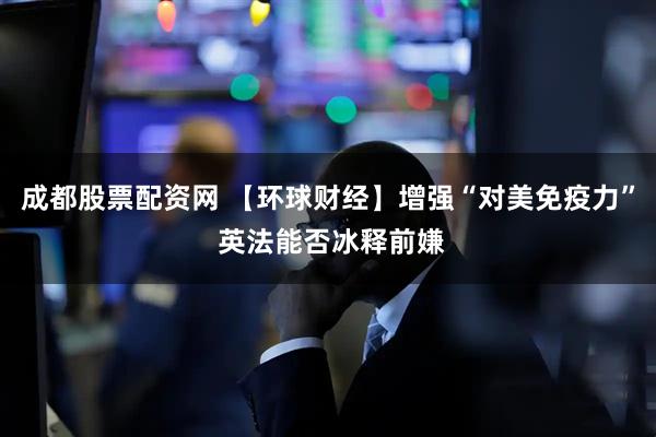 成都股票配资网 【环球财经】增强“对美免疫力” 英法能否冰释前嫌