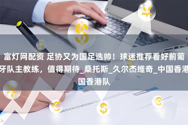 富灯网配资 足协又为国足选帅！球迷推荐看好前葡萄牙队主教练，值得期待_桑托斯_久尔杰维奇_中国香港队