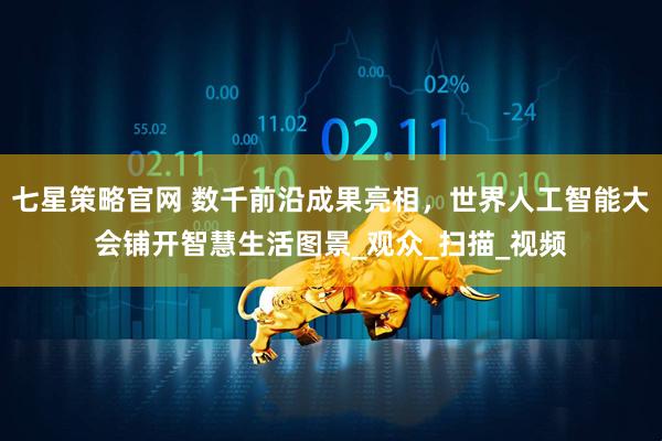 七星策略官网 数千前沿成果亮相，世界人工智能大会铺开智慧生活图景_观众_扫描_视频