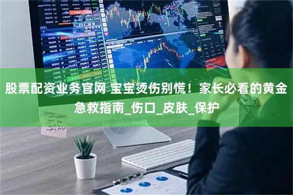 股票配资业务官网 宝宝烫伤别慌！家长必看的黄金急救指南_伤口_皮肤_保护