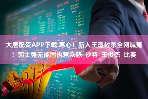 大唐配资APP下载 寒心！新人王遭封杀全网喊冤！郭士强无能固执惹众怒_沙特_王俊杰_比赛