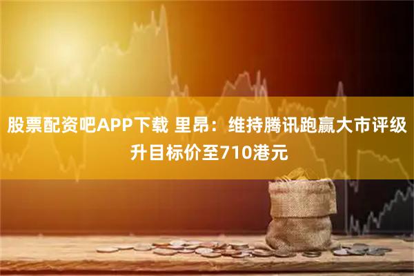 股票配资吧APP下载 里昂：维持腾讯跑赢大市评级 升目标价至710港元